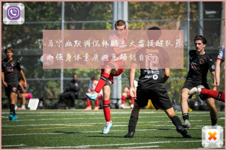 马宁幽默调侃韩鹏王大雷提醒队员加强身体素质避免踢到自己