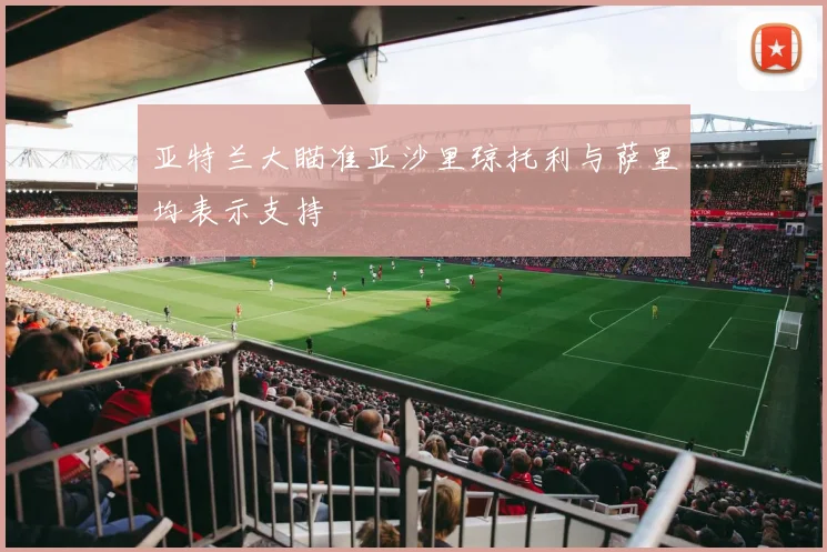 亚特兰大瞄准亚沙里琼托利与萨里均表示支持