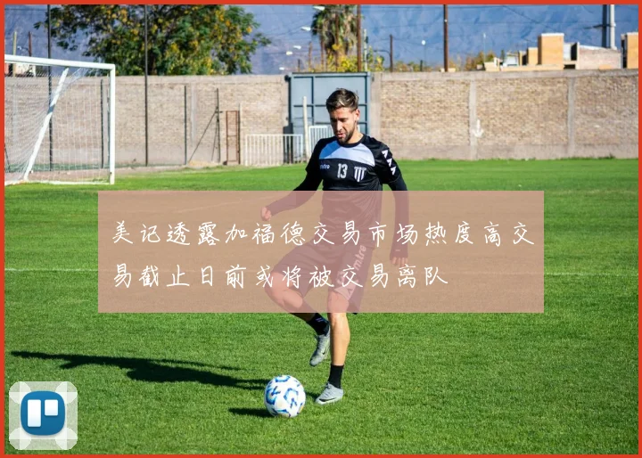 美记透露加福德交易市场热度高交易截止日前或将被交易离队
