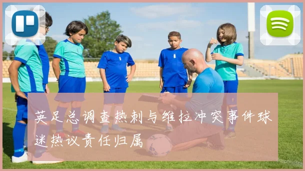 英足总调查热刺与维拉冲突事件球迷热议责任归属