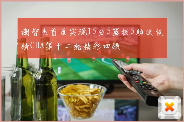 谢智杰首度实现15分5篮板5助攻佳绩CBA第十二轮精彩回顾