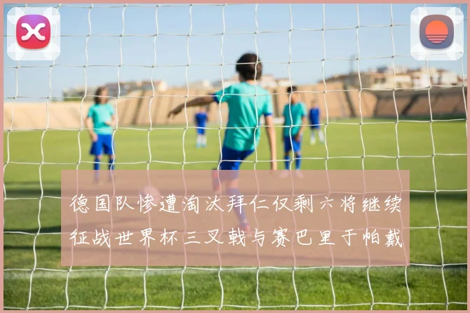 德国队惨遭淘汰拜仁仅剩六将继续征战世界杯三叉戟与赛巴里于帕戴维斯携手出战