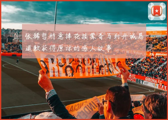 张稀哲特意捧花接蒙哥马利并诚恳道歉获得原谅的感人故事