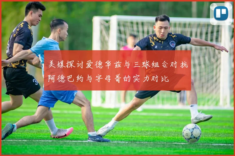 美媒探讨爱德华兹与三球组合对抗阿德巴约与字母哥的实力对比