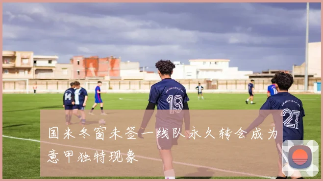 国米冬窗未签一线队永久转会成为意甲独特现象