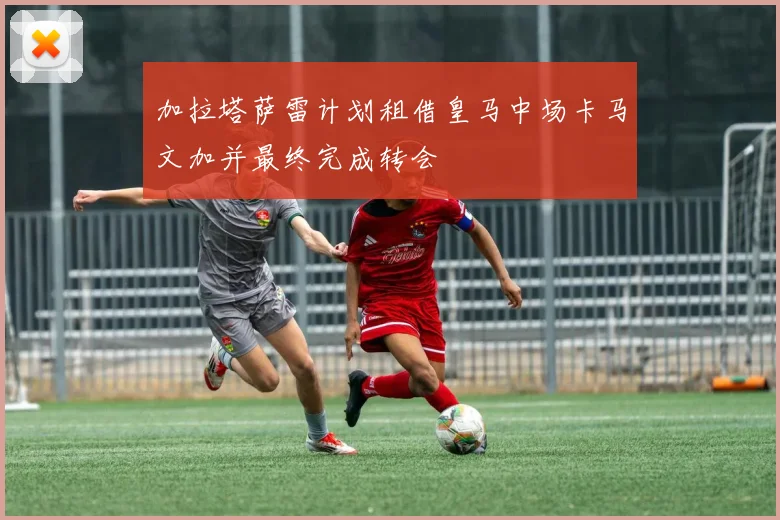 加拉塔萨雷计划租借皇马中场卡马文加并最终完成转会