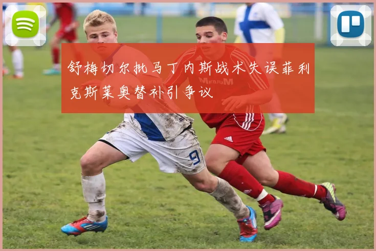 舒梅切尔批马丁内斯战术失误菲利克斯莱奥替补引争议