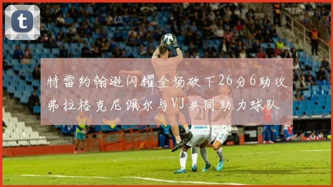 特雷约翰逊闪耀全场砍下26分6助攻弗拉格克尼佩尔与VJ共同助力球队表现出色