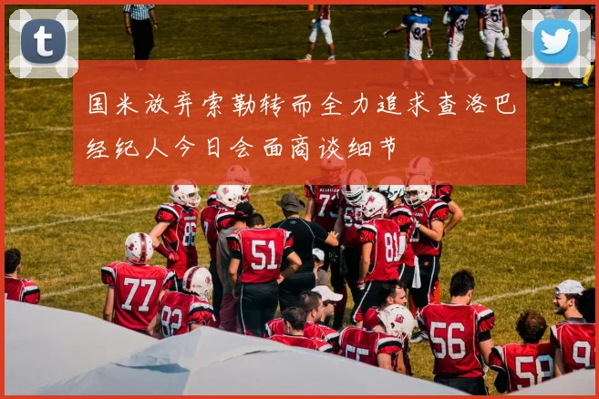 国米放弃索勒转而全力追求查洛巴经纪人今日会面商谈细节