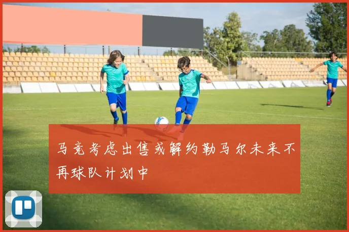 马竞考虑出售或解约勒马尔未来不再球队计划中