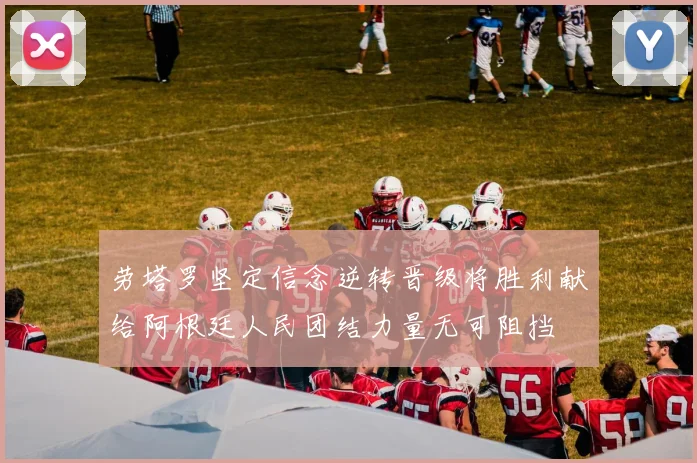 劳塔罗坚定信念逆转晋级将胜利献给阿根廷人民团结力量无可阻挡