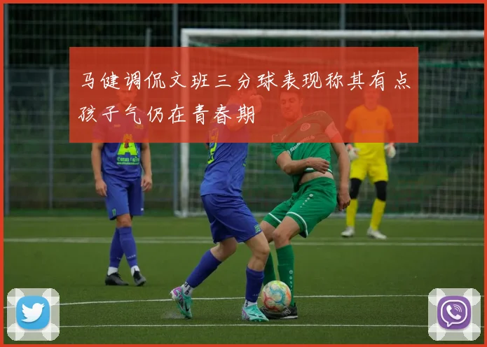 马健调侃文班三分球表现称其有点孩子气仍在青春期