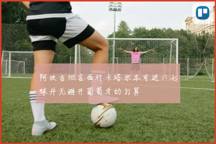 阿坎吉坦言面对卡塔尔本可进六七球并无避开葡萄牙的打算