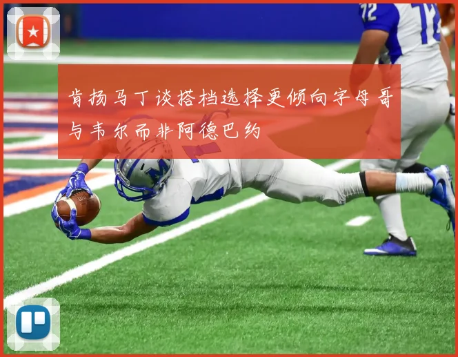 肯扬马丁谈搭档选择更倾向字母哥与韦尔而非阿德巴约