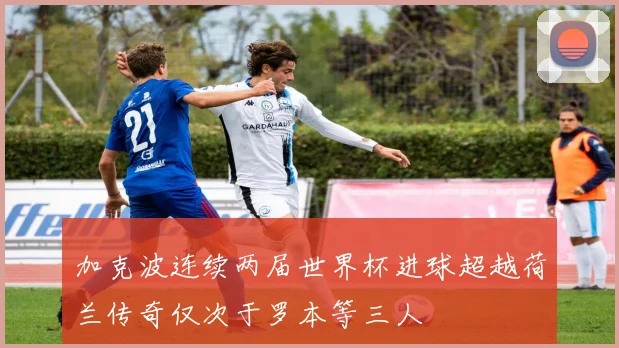 加克波连续两届世界杯进球超越荷兰传奇仅次于罗本等三人