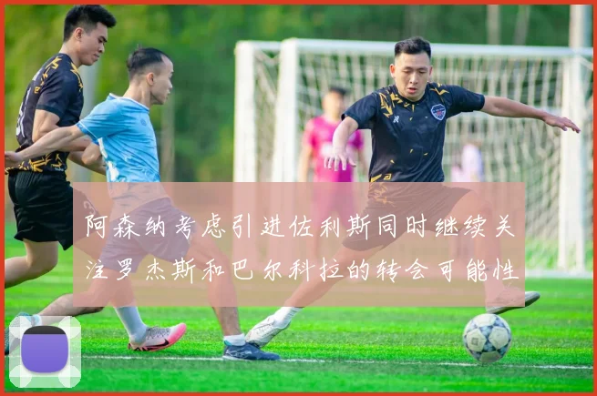 阿森纳考虑引进佐利斯同时继续关注罗杰斯和巴尔科拉的转会可能性