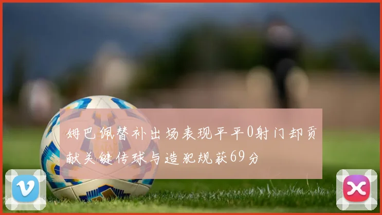 姆巴佩替补出场表现平平0射门却贡献关键传球与造犯规获69分