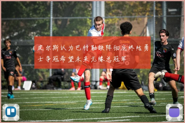 皮尔斯认为巴特勒缺阵彻底终结勇士争冠希望未来无缘总冠军