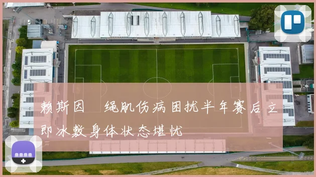 赖斯因腘绳肌伤病困扰半年赛后立即冰敷身体状态堪忧